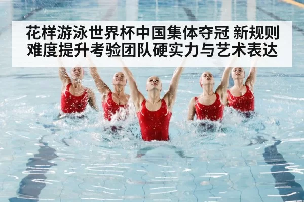 花样游泳世界杯中国集体夺冠 新规则难度提升考验团队硬实力与艺术表达
